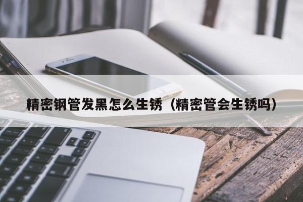 精密鋼管發(fā)黑怎么生銹（精密管會(huì)生銹嗎）