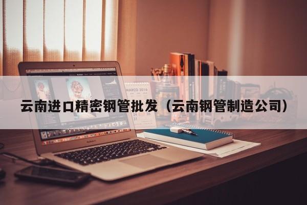 云南進口精密鋼管批發(fā)（云南鋼管制造公司）