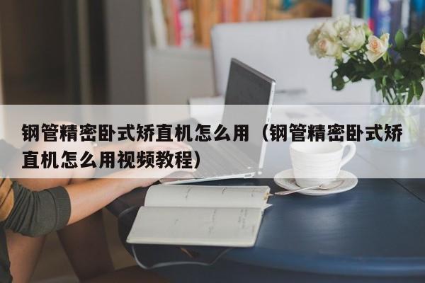 鋼管精密臥式矯直機(jī)怎么用（鋼管精密臥式矯直機(jī)怎么用視頻教程）