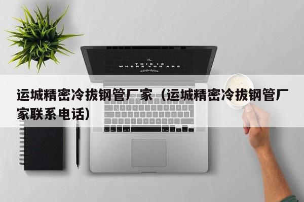 運(yùn)城精密冷拔鋼管廠家（運(yùn)城精密冷拔鋼管廠家聯(lián)系電話）