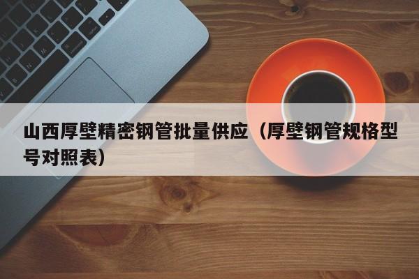 山西厚壁精密鋼管批量供應（厚壁鋼管規(guī)格型號對照表）