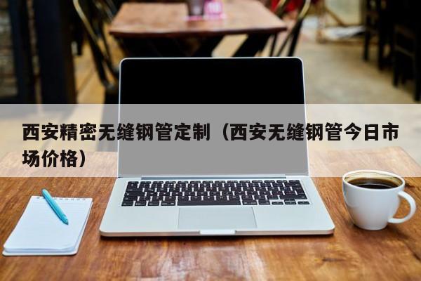 西安精密無縫鋼管定制（西安無縫鋼管今日市場價格）