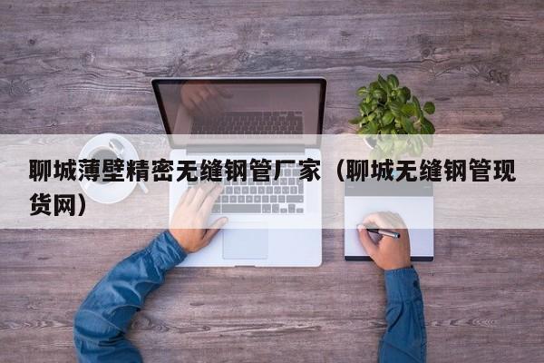 聊城薄壁精密無(wú)縫鋼管廠家（聊城無(wú)縫鋼管現(xiàn)貨網(wǎng)）