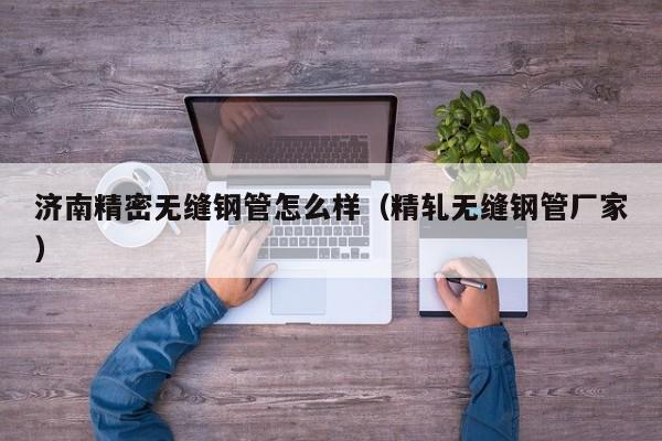 濟(jì)南精密無(wú)縫鋼管怎么樣（精軋無(wú)縫鋼管廠家）