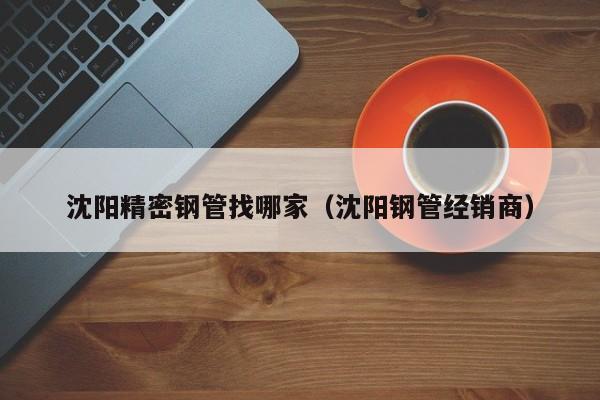 沈陽精密鋼管找哪家（沈陽鋼管經(jīng)銷商）