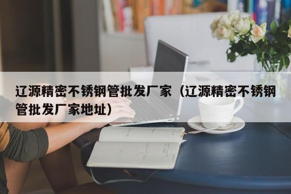 遼源精密不銹鋼管批發(fā)廠家（遼源精密不銹鋼管批發(fā)廠家地址）