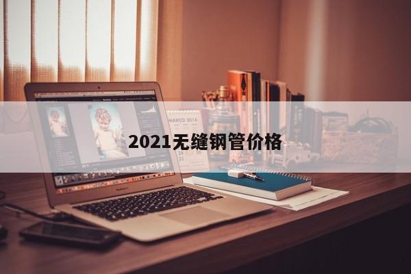 2021無縫鋼管價(jià)格